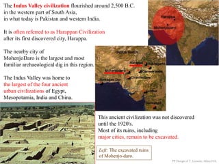 The Indus Valley civilization flourished around 2,500 B.C.
in the western part of South Asia,
in what today is Pakistan and western India.
It is often referred to as Harappan Civilization
after its first discovered city, Harappa.
The nearby city of
MohenjoDaro is the largest and most
familiar archaeological dig in this region.
The Indus Valley was home to
the largest of the four ancient
urban civilizations of Egypt,
Mesopotamia, India and China.
This ancient civilization was not discovered
until the 1920's.
Most of its ruins, including
major cities, remain to be excavated.
Left: The excavated ruins
of Mohenjo-daro.
PP Design of T. Loessin; Akins H.S.
 