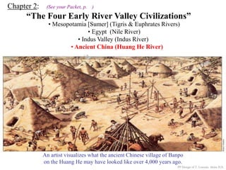 Chapter 2: (See your Packet, p. )
“The Four Early River Valley Civilizations”
• Mesopotamia [Sumer] (Tigris & Euphrates Rivers)
• Egypt (Nile River)
PP Design of T. Loessin; Akins H.S.
ENTER
• Indus Valley (Indus River)
• Ancient China (Huang He River)
A Chinese junk on the Huang He today.
An artist visualizes what the ancient Chinese village of Banpo
on the Huang He may have looked like over 4,000 years ago.
 