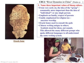 3. Name three important values of Shang culture.
• From very early on, the idea of the “group” /
community more important than the idea of
“individual”/ or any single person.
• Emphasis on family, respect of parents
• Family emphasized in religion too –
ancestor worship.
• Oracle bones used to consult the gods
• Chinese writing unique to others.
Symbols stood for ideas, not sounds.
This allowed the many different groups who
spoke different languages to all understand
the same writing system.
CH 2: “River Dynasties in China” [Packet, p. ]
PP Design of T. Loessin; Akins H.S.
Oracle bone
 