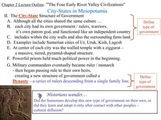 Chapter 2 Lecture Outline: “The Four Early River Valley Civilizations”
City-States in Mesopotamia
II. The City-State Structure of Government
A. Although all the cities shared the same culture …
B. each city had its own government / rulers, warriors,
it’s own patron god, and functioned like an independent country
C. includes within the city walls and also the surrounding farm land
Define
type of
government
D. Examples include Sumerian cities of Ur, Uruk, Kish, Lagesh
E. At center of each city was the walled temple with a ziggurat –
a massive, tiered, pyramid-shaped structure.
F. Powerful priests held much political power in the beginning.
G. Military commanders eventually became ruler / monarch
- then began passing rule to their own heirs,
creating a new structure of government called a
Dynasty – a series of rulers descending from a single family line.
Define
type of
government
Historians wonder…
Did the Sumerians develop this new type of government on their own, or
did they learn and adopt it only after contact with other peoples –
cultural diffusion?
 