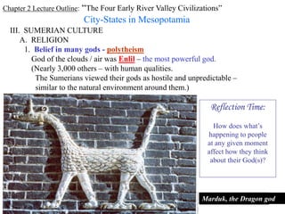 Chapter 2 Lecture Outline: “The Four Early River Valley Civilizations”
City-States in Mesopotamia
III. SUMERIAN CULTURE
A. RELIGION
A Sumerian warrior-god, gold figurine, ca. 2,400-2,500 B.C.E.
1. Belief in many gods - polytheism
God of the clouds / air was Enlil – the most powerful god.
(Nearly 3,000 others – with human qualities.
The Sumerians viewed their gods as hostile and unpredictable –
similar to the natural environment around them.)
Marduk, the Dragon god
Reflection Time:
How does what’s
happening to people
at any given moment
affect how they think
about their God(s)?
 