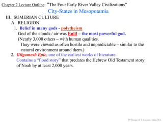 Chapter 2 Lecture Outline: “The Four Early River Valley Civilizations”
City-States in Mesopotamia
III. SUMERIAN CULTURE
A. RELIGION
1. Belief in many gods - polytheism
God of the clouds / air was Enlil – the most powerful god.
(Nearly 3,000 others – with human qualities.
They were viewed as often hostile and unpredictable – similar to the
natural environment around them.)
2. Gilgamesh Epic, one of the earliest works of literature.
Contains a “flood story” that predates the Hebrew Old Testament story
of Noah by at least 2,000 years.
PP Design of T. Loessin; Akins H.S.
 