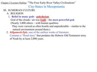 Chapter 2 Lecture Outline: “The Four Early River Valley Civilizations”
City-States in Mesopotamia
III. SUMERIAN CULTURE
A. RELIGION
1. Belief in many gods - polytheism
God of the clouds / air was Enlil – the most powerful god.
(Nearly 3,000 others – with human qualities.
They were viewed as often hostile and unpredictable – similar to the
natural environment around them.)
2. Gilgamesh Epic, one of the earliest works of literature.
Contains a “flood story” that predates the Hebrew Old Testament story
of Noah by at least 2,000 years.
 