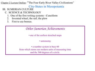 Chapter 2 Lecture Outline: “The Four Early River Valley Civilizations”
City-States in Mesopotamia
III. SUMERIAN CULTURE
C. SCIENCE & TECHNOLOGY
1. One of the first writing systems - Cuneiform
2. Invented wheel, the sail, the plow
3. First to use bronze.
Other Sumerian Achievements
• one of the earliest sketched maps
• astronomy
• a number system in base 60
from which stems our modern units of measuring time
and the 360 degrees of a circle.
 