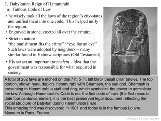 3. Babylonian Reign of Hammurabi
a. Famous Code of Law
A total of 282 laws are etched on this 7 ft. 5 in. tall black basalt pillar (stele). The top
portion, shown here, depicts Hammurabi with Shamash, the sun god. Shamash is
presenting to Hammurabi a staff and ring, which symbolize the power to administer
the law. Although Hammurabi's Code is not the first code of laws (the first records
date four centuries earlier), it is the best preserved legal document reflecting the
social structure of Babylon during Hammurabi's rule.
This amazing find was discovered in 1901 and today is in the famous Louvre
Museum in Paris, France.
• he wisely took all the laws of the region’s city-states
and unified them into one code. This helped unify
the region.
• Engraved in stone, erected all over the empire.
PP Design of T. Loessin; Akins H.S.
• Strict in nature –
“the punishment fits the crime” / “eye for an eye”
Such laws were adopted by neighbors – many
similar found in Hebrew scriptures (Old Testament)
• His act set an important precedent – idea that the
government was responsible for what occurred in
society.
 
