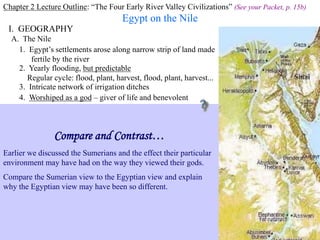 Chapter 2 Lecture Outline: “The Four Early River Valley Civilizations” (See your Packet, p. 15b)
Egypt on the Nile
I. GEOGRAPHY Nile River
A. The Nile
1. Egypt’s settlements arose along narrow strip of land made
fertile by the river
2. Yearly flooding, but predictable
Regular cycle: flood, plant, harvest, flood, plant, harvest...
3. Intricate network of irrigation ditches
Irrigating scene painted on tomb at Thebes
4. Worshiped as a god – giver of life and benevolent
Compare and Contrast…
Earlier we discussed the Sumerians and the effect their particular
environment may have had on the way they viewed their gods.
Compare the Sumerian view to the Egyptian view and explain
why the Egyptian view may have been so different.
 