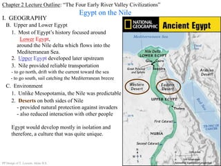 Chapter 2 Lecture Outline: “The Four Early River Valley Civilizations”
Egypt on the Nile
B. Upper and Lower Egypt
I. GEOGRAPHY
1. Most of Egypt’s history focused around
Lower Egypt,
around the Nile delta which flows into the
Mediterranean Sea.
2. Upper Egypt developed later upstream
3. Nile provided reliable transportation
- to go north, drift with the current toward the sea
- to go south, sail catching the Mediterranean breeze
C. Environment
1. Unlike Mesopotamia, the Nile was predictable
2. Deserts on both sides of Nile
- provided natural protection against invaders
- also reduced interaction with other people
Egypt would develop mostly in isolation and
therefore, a culture that was quite unique.
PP Design of T. Loessin; Akins H.S.
 