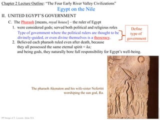 Chapter 2 Lecture Outline: “The Four Early River Valley Civilizations”
Egypt on the Nile
II. UNITED EGYPT’S GOVERNMENT
C. The Pharaoh [means, royal house] – the ruler of Egypt
1. were considered gods; served both political and religious roles
Type of government where the political rulers are thought to be
divinely-guided, or even divine themselves is a theocracy.
Define
type of
government
2. Believed each pharaoh ruled even after death, because
they all possessed the same eternal spirit = ka;
and being gods, they naturally bore full responsibility for Egypt’s well-being.
The pharaoh Akenaton and his wife-sister Nefertiti
worshiping the sun god, Ra.
PP Design of T. Loessin; Akins H.S.
 