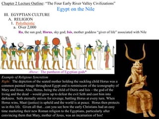 Chapter 2 Lecture Outline: “The Four Early River Valley Civilizations”
Egypt on the Nile
III. EGYPTIAN CULTURE
A. RELIGION
1. Polytheistic
a. Over 2,000
Ra, the sun god; Horus, sky god; Isis, mother goddess “giver of life” associated with Nile
Right: Images of household gods were often displayed on altars in Egyptian
homes. This is the goddess Taweret one of the most popular. Taweret
protected mothers and their children against the risks during pregnancy and
birth.
The goddess was usually depicted as a pregnant hippopotamus with the limbs
and paws of a lion and a mane in the form of a crocodile's tail. Her
frightening appearance was probably meant to scare away evil spirits.
ca. 712 - 332 B.C.
Above: The pantheon of Egyptian gods*
PP Design of T. Loessin; Akins H.S.
Example of Religious Syncretism
Right: The depiction of the seated mother holding the suckling child Horus was a
common painted image throughout Egypt and is reminiscent of the iconography of
Mary and Jesus. Also, Horus, being the child of Osiris and Isis – the god of the
living and the dead - would grow up to defeat the evil Seth and cast him into
darkness. Seth eternally strives for revenge, battling Horus at every turn. When
Horus wins, Maat (justice) is upheld and the world is at peace. Horus then protects
us in this life. Given all that…can you see how the early Christians had an easy
time marketing their new Roman religion to the Egyptians, particularly after
convincing them that Mary, mother of Jesus, was an incarnation of Isis!
 