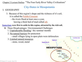 Chapter 2 Lecture Outline: “The Four Early River Valley Civilizations”
City-States in Mesopotamia
I. GEOGRAPHY
PP Design of T. Loessin; Akins H.S.
3. Because of this region’s shape and the richness of it’s soil,
it is called the Fertile Crescent.
- the rivers flood at least once a year,
leaving a thick bed of mud called silt.
Sumerians were first to settle in this region, attracted by the rich soil.
B. Three Disadvantages / Environmental Challenges
1. Unpredictable flooding / dry summer months
2. No natural barriers for protection
- small villages lying in open plain were defenseless
3. Limited natural resources
- stone, wood, metal
PP Design of T. Loessin; Akins H.S.
 