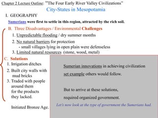 Chapter 2 Lecture Outline: “The Four Early River Valley Civilizations”
City-States in Mesopotamia
I. GEOGRAPHY
PP Design of T. Loessin; Akins H.S.
Sumerians were first to settle in this region, attracted by the rich soil.
B. Three Disadvantages / Environmental Challenges
1. Unpredictable flooding / dry summer months
2. No natural barriers for protection
- small villages lying in open plain were defenseless
3. Limited natural resources (stone, wood, metal)
C. Solutions
1. Irrigation ditches
2. Built city walls with
mud bricks
3. Traded with people
around them
for the products
they lacked.
Initiated Bronze Age.
Sumerian innovations in achieving civilization
set example others would follow.
But to arrive at these solutions,
required organized government.
Let’s now look at the type of government the Sumerians had.
 