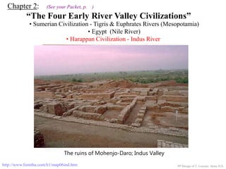 Chapter 2: (See your Packet, p. )
“The Four Early River Valley Civilizations”
• Sumerian Civilization - Tigris & Euphrates Rivers (Mesopotamia)
• Egypt (Nile River)
PP Design of T. Loessin; Akins H.S.
ENTER
• Harappan Civilization - Indus River
http://www.fsmitha.com/h1/map06ind.htm
The ruins of Mohenjo-Daro; Indus Valley
 
