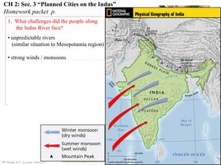 CH 2: Sec. 3 “Planned Cities on the Indus”
Homework packet p.
1. What challenges did the people along
the Indus River face?
• unpredictable rivers
(similar situation to Mesopotamia region)
• strong winds / monsoons
PP Design of T. Loessin; Akins H.S.
 