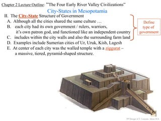 Chapter 2 Lecture Outline: “The Four Early River Valley Civilizations”
City-States in Mesopotamia
II. The City-State Structure of Government
A. Although all the cities shared the same culture …
B. each city had its own government / rulers, warriors,
it’s own patron god, and functioned like an independent country
C. includes within the city walls and also the surrounding farm land
D. Examples include Sumerian cities of Ur, Uruk, Kish, Lagesh
E. At center of each city was the walled temple with a ziggurat –
a massive, tiered, pyramid-shaped structure.
PP Design of T. Loessin; Akins H.S.
Define
type of
government
 