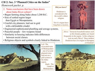 CH 2: Sec. 3 “Planned Cities on the Indus”
Homework packet p.
2. Name conclusions that have been drawn
about Indus River culture?
Indus Harappan script has not been
deciphered.
This means basic questions about
the people who created this highly
complex culture
are still unanswered.
Left: The
excavated ruins
of Mohenjodaro
– one of several
planned cities
laid out on a
grid system in
the Indus
region.
Right: The
citadel at
Mohenjodaro.
• Began farming along Indus about 3,200 B.C.
• Size of settled region larger
than Egypt or Mesopotamia.
• Careful city planners; laid out in grid
with a defendable citadel.
• Engineered sophisticated plumbing and sewage systems.
• Peaceful people – few weapons found
• Similarity in housing indicates little differences
between social classes.
• Religious objects and symbols clearly linked to Hinduism.
Typical Harappan dwellling
Above: Terracota household statues such
as this female goddess are found
frequently in the region. Is this religious
icon an early Shiva? Does modern
Hinduism have its origins in Harappan
civilization?
Did you know?
Hinduism is
considered to be
the world’s oldest
religion.
Yet it’s origins have
long been a mystery.
 