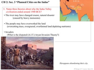 CH 2: Sec. 3 “Planned Cities on the Indus”
3. Name three theories about why the Indus Valley
civilization ended around 1500 BCE?
Harappans abandoning their city.
• The river may have changed course, natural disaster
(caused by heavy monsoons)
• The people may have overworked the land
(overcutting trees, overgrazed, overfarmed land depleting nutrients)
• Invaders
(What is the disputed (A.I.T.) Aryan Invasion Theory?)
PP Design of T. Loessin; Akins H.S.
 