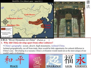 LOVE LUCK
PEACE ETERNITY
TOLERANCE
Chinese script is unique, isn’t it?
Think about other elements of Chinese culture:
Chinese architecture, music, technology,
dress and fashion, and eastern belief systems…
Also unique!
CH 2: “River Dynasties in China” [Packet, p. ]
1. Why did China develop apart from other cultures?
• China’s geography ocean, desert, high mountains, isolated China.
Isolated geographically, cut off from trade, there would be little opportunity for cultural diffusion in
China’s case. Developing in a vacuum, China’s civilization would stand out as the most unique of our
world’s early civilizations.
Gobi Desert
Taklimakan Desert
Himalaya Mts. Pacific
Ocean
 