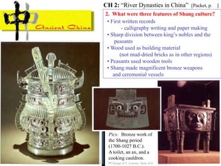 2. What were three features of Shang culture?
• First written records
- calligraphy writing and paper making
• Sharp division between king’s nobles and the
peasants
• Wood used as building material
(not mud-dried bricks as in other regions)
• Peasants used wooden tools
• Shang made magnificent bronze weapons
and ceremonial vessels
CH 2: “River Dynasties in China” [Packet, p. ]
PP Design of T. Loessin; Akins H.S.
Pics: Bronze work of
the Shang period
(1700-1027 B.C.).
A toilet, an ax, and a
cooking cauldron.
 