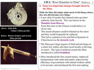4. Name two important changes brought about by
the Zhou.
CH 2: “River Dynasties in China” [Packet, p. ]
Above: Jade disk,
China’s Zhou period.
Below: Bronze helmet and sword,
Zhou period.
While the Zhou did simply adopt much of old Shang culture,
they also did introduce new things:
• A new idea of royalty that claimed rulers got their
authority from heaven. This was known as the
Mandate from Heaven.
From this time on the Chinese would believe in
divine rule.
This meant disasters could be blamed on the rulers
and they would frequently be replaced.
This led to a pattern of rise and fall of dynasties in
China known as the dynastic cycle.
• The Zhou gave large regions of land and privileges to
a select few nobles who then owed loyalty to the king
in return. This type of political system the Zhou
introduced is called feudalism.
• Zhou introduced the first coined money; improved
transportation with roads and canals; improved the
efficiency of government with trained workers called
civil servants; and introduced the first iron-making.
PP Design of T. Loessin; Akins H.S.
 