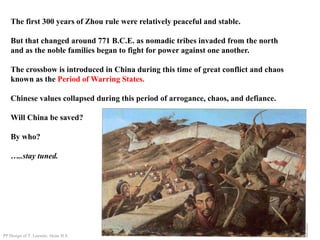 The first 300 years of Zhou rule were relatively peaceful and stable.
But that changed around 771 B.C.E. as nomadic tribes invaded from the north
and as the noble families began to fight for power against one another.
The crossbow is introduced in China during this time of great conflict and chaos
known as the Period of Warring States.
Chinese values collapsed during this period of arrogance, chaos, and defiance.
Will China be saved?
By who?
…..stay tuned.
PP Design of T. Loessin; Akins H.S.
 