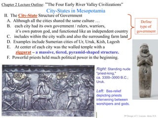 Chapter 2 Lecture Outline: “The Four Early River Valley Civilizations”
City-States in Mesopotamia
II. The City-State Structure of Government
A. Although all the cities shared the same culture …
B. each city had its own government / rulers, warriors,
it’s own patron god, and functioned like an independent country
C. includes within the city walls and also the surrounding farm land
D. Examples include Sumerian cities of Ur, Uruk, Kish, Lagesh
E. At center of each city was the walled temple with a
ziggurat – a massive, tiered, pyramid-shaped structure.
PP Design of T. Loessin; Akins H.S.
F. Powerful priests held much political power in the beginning.
Right: Standing nude
"priest-king,"
ca. 3300–3000 B.C.;
Uruk.
Left: Bas-relief
depicting priests
intervening between
worshipers and gods.
Define
type of
government
 