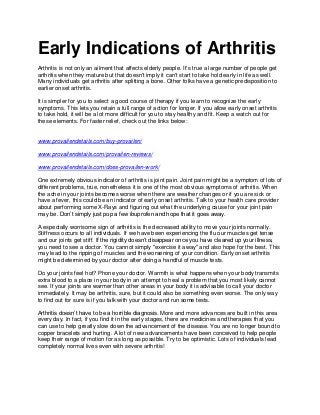 Early Indications of Arthritis
Arthritis is not only an ailment that affects elderly people. It's true a large number of people get
arthritis when they mature but that doesn't imply it can't start to take hold early in life as well.
Many individuals get arthritis after splitting a bone. Other folks have a genetic predisposition to
earlier onset arthritis.

It is simpler for you to select a good course of therapy if you learn to recognize the early
symptoms. This lets you retain a full range of action for longer. If you allow early onset arthritis
to take hold, it will be a lot more difficult for you to stay healthy and fit. Keep a watch out for
these elements. For faster relief, check out the links below:


www.provailendetails.com/buy-provailen/

www.provailendetails.com/provailen-reviews/

www.provailendetails.com/does-provailen-work/

One extremely obvious indicator of arthritis is joint pain. Joint pain might be a symptom of lots of
different problems, true, nonetheless it is one of the most obvious symptoms of arthritis. When
the ache in your joints becomes worse when there are weather changes or if you are sick or
have a fever, this could be an indicator of early onset arthritis. Talk to your health care provider
about performing some X-Rays and figuring out what the underlying cause for your joint pain
may be. Don’t simply just pop a few ibuprofen and hope that it goes away.

A especially worrisome sign of arthritis is the decreased ability to move your joints normally.
Stiffness occurs to all individuals. If we have been experiencing the flu our muscles get tense
and our joints get stiff. If the rigidity doesn’t disappear once you have cleared up your illness,
you need to see a doctor. You cannot simply "exercise it away" and also hope for the best. This
may lead to the ripping of muscles and the worsening of your condition. Early onset arthritis
might be determined by your doctor after doing a handful of muscle tests.

Do your joints feel hot? Phone your doctor. Warmth is what happens when your body transmits
extra blood to a place in your body in an attempt to heal a problem that you most likely cannot
see. If your joints are warmer than other areas in your body it is advisable to call your doctor
immediately. It may be arthritis, sure, but it could also be something even worse. The only way
to find out for sure is if you talk with your doctor and run some tests.

Arthritis doesn’t have to be a horrible diagnosis. More and more advances are built in this area
every day. In fact, if you find it in the early stages, there are medicines and therapies that you
can use to help greatly slow down the advancement of the disease. You are no longer bound to
copper bracelets and hurting. A lot of new advancements have been conceived to help people
keep their range of motion for as long as possible. Try to be optimistic. Lots of individuals lead
completely normal lives even with severe arthritis!
 