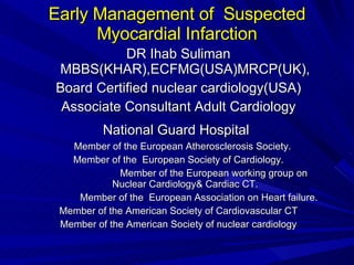 Early Management of  Suspected Myocardial Infarction DR Ihab Suliman MBBS(KHAR),ECFMG(USA)MRCP(UK), Board Certified nuclear cardiology(USA) Associate Consultant Adult Cardiology National Guard Hospital   Member of the European Atherosclerosis Society. Member of the  European Society of Cardiology. Member of the European working group on Nuclear Cardiology& Cardiac CT. Member of the  European Association on Heart failure. Member of the American Society of Cardiovascular CT Member of the American Society of nuclear cardiology 