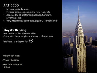 William van Allen
Chrysler Building
New York, New York
1928-30
ART DECO
• In response to Bauhaus
• Favored ornamentation using new materials
• Appealed to all art forms: buildings, furniture,
silverware, etc.
• Very streamlines, geometric, organic, “aerodynamic”
Chrysler Building
Monument of the fabulous 1920s
Celebrated the principles and success of American
business…pre-Depression 
 
