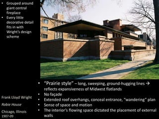 Frank Lloyd Wright
Robie House
Chicago, Illinois
1907-09
• “Prairie style” – long, sweeping, ground-hugging lines 
reflects expansiveness of Midwest flatlands
• No façade
• Extended roof overhangs, conceal entrance, “wandering” plan
• Sense of space and motion
• The interior’s flowing space dictated the placement of external
walls
• Grouped around
giant central
fireplace
• Every little
decorative detail
fits in with
Wright’s design
scheme
 