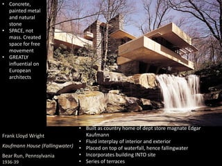 Frank Lloyd Wright
Kaufmann House (Fallingwater)
Bear Run, Pennsylvania
1936-39
• Built as country home of dept store magnate Edgar
Kaufmann
• Fluid interplay of interior and exterior
• Placed on top of waterfall, hence fallingwater
• Incorporates building INTO site
• Series of terraces
• Concrete,
painted metal
and natural
stone
• SPACE, not
mass. Created
space for free
movement
• GREATLY
influential on
European
architects
 