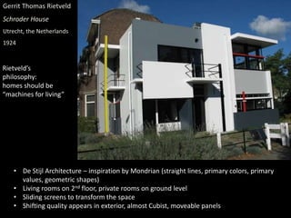 Gerrit Thomas Rietveld
Schroder House
Utrecht, the Netherlands
1924
• De Stijl Architecture – inspiration by Mondrian (straight lines, primary colors, primary
values, geometric shapes)
• Living rooms on 2nd floor, private rooms on ground level
• Sliding screens to transform the space
• Shifting quality appears in exterior, almost Cubist, moveable panels
Rietveld’s
philosophy:
homes should be
“machines for living”
 