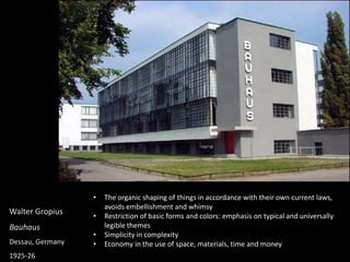 Walter Gropius
Bauhaus
Dessau, Germany
1925-26
• The organic shaping of things in accordance with their own current laws,
avoids embellishment and whimsy
• Restriction of basic forms and colors: emphasis on typical and universally
legible themes
• Simplicity in complexity
• Economy in the use of space, materials, time and money
 