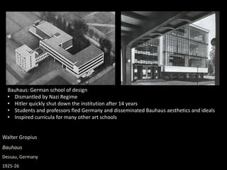 Walter Gropius
Bauhaus
Dessau, Germany
1925-26
Bauhaus: German school of design
• Dismantled by Nazi Regime
• Hitler quickly shut down the institution after 14 years
• Students and professors fled Germany and disseminated Bauhaus aesthetics and ideals
• Inspired curricula for many other art schools
 