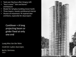 Luwig Mies Van Der Rohe
model for a glass skyscraper,
Berlin, Germany
1922
• Took over Bauhaus after Gropius left
• “less is more” “skin and bones”
architecture
• Model for tall glass building (never built)
• Three towers, reveals cantilevered interior
• Illusion of movement  inspired later
architects, especially for skyscrapers
Cantilever = A long
projecting beam or
girder fixed at only
one end
 