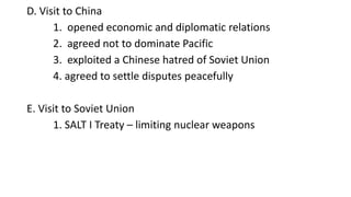 D. Visit to China
1. opened economic and diplomatic relations
2. agreed not to dominate Pacific
3. exploited a Chinese hatred of Soviet Union
4. agreed to settle disputes peacefully
E. Visit to Soviet Union
1. SALT I Treaty – limiting nuclear weapons
 
