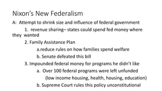 Nixon’s New Federalism
A: Attempt to shrink size and influence of federal government
1. revenue sharing– states could spend fed money where
they wanted
2. Family Assistance Plan
a.reduce rules on how families spend welfare
b. Senate defeated this bill
3. Impounded federal money for programs he didn’t like
a. Over 100 federal programs were left unfunded
(low income housing, health, housing, education)
b. Supreme Court rules this policy unconstitutional
 