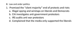 B: Law and order politics
1. Promised the “silent majority” end of protests and riots
a. Illegal spying and wiretaps on liberals and Democrats
b. CIA investigates anti government protestors
c. IRS audits anti war protestors
d. Complained that the media only supported the liberals
 