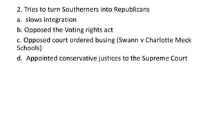 2. Tries to turn Southerners into Republicans
a. slows integration
b. Opposed the Voting rights act
c. Opposed court ordered busing (Swann v Charlotte Meck
Schools)
d. Appointed conservative justices to the Supreme Court
 