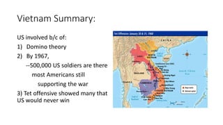Vietnam Summary:
US involved b/c of:
1) Domino theory
2) By 1967,
--500,000 US soldiers are there
most Americans still
supporting the war
3) Tet offensive showed many that
US would never win
 