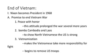 End of Vietnam:
I: Nixon becomes President in 1968
A. Promise to end Vietnam War
1. Peace with honor
--this attitude prolonged the war several more years
2. bombs Cambodia and Laos
--to show North Vietnamese the US is strong
3. Vietnamization
--makes the Vietnamese take more responsibility for
fight
-- begins to remove US troops
 