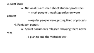 3. Kent State
a. National Guardsmen shoot student protestors
-- most people thought guardsmen were
correct
--regular people were getting tired of protests
4. Pentagon papers
a. Secret documents released showing there never
was
a plan to end the Vietnam war
 