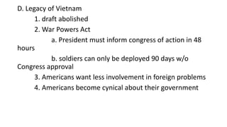 D. Legacy of Vietnam
1. draft abolished
2. War Powers Act
a. President must inform congress of action in 48
hours
b. soldiers can only be deployed 90 days w/o
Congress approval
3. Americans want less involvement in foreign problems
4. Americans become cynical about their government
 