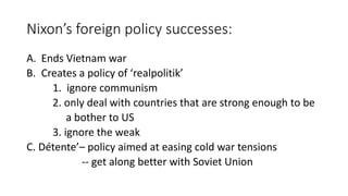 Nixon’s foreign policy successes:
A. Ends Vietnam war
B. Creates a policy of ‘realpolitik’
1. ignore communism
2. only deal with countries that are strong enough to be
a bother to US
3. ignore the weak
C. Détente’– policy aimed at easing cold war tensions
-- get along better with Soviet Union
 