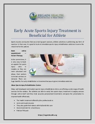https://regainhealth.org
Early Acute Sports Injury Treatment is
Beneficial for Athlete
Sports injuries are injuries that occur during sport sessions, athletic activities or performing any form of
exercise. In that case, it is good to look at immediate sports injury rehabilitation solutions to serve the
relax time for the patient.
Book online
appointment —
Instant Therapy
In the current time, it
is very easy to book
an appoint for sports
injury clinic in
Langley as they are
more advanced and
allows their seekers
to instant services on
demand. There are
huge benefits for early rehabilitation or treatment because it gives immediate solutions.
About Sports Injury Rehabilitation Centre:
Many well developed and modern sports injury rehabilitation clinics are offering a wide range of health
services for the seekers. The athletes can able to easily hire sports injury treatment in Langley services
through online itself and they treat accurate personalized treatments and gives the prescription to
improve health effectively.
 The health treatment offered by the professionals is:
 Joint and muscle injuries
 They also guide them about arthritis/tendinitis care
 Gives treatment for a hand injury
 Reduce TMJ pain
 