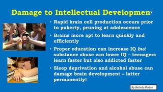 Damage to Intellectual Developmen7
• Rapid brain cell production occurs prior
to puberty, pruning at adolescence
• Brains more apt to learn quickly and
efficiently
• Proper education can increase IQ but
substance abuse can lower IQ – teenagers
learn faster but also addicted faster
• Sleep deprivation and alcohol abuse can
damage brain development – latter
permanently!
By Belinda Parker
 