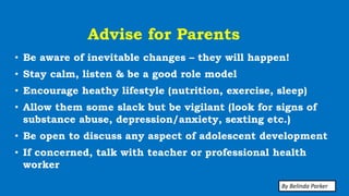 Advise for Parents
• Be aware of inevitable changes – they will happen!
• Stay calm, listen & be a good role model
• Encourage heathy lifestyle (nutrition, exercise, sleep)
• Allow them some slack but be vigilant (look for signs of
substance abuse, depression/anxiety, sexting etc.)
• Be open to discuss any aspect of adolescent development
• If concerned, talk with teacher or professional health
worker
By Belinda Parker
 