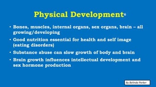 Physical Development6
• Bones, muscles, internal organs, sex organs, brain – all
growing/developing
• Good nutrition essential for health and self image
(eating disorders)
• Substance abuse can slow growth of body and brain
• Brain growth influences intellectual development and
sex hormone production
By Belinda Parker
 