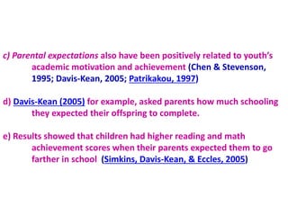 c) Parental expectations also have been positively related to youth’s
academic motivation and achievement (Chen & Stevenson,
1995; Davis-Kean, 2005; Patrikakou, 1997)
d) Davis-Kean (2005) for example, asked parents how much schooling
they expected their offspring to complete.
e) Results showed that children had higher reading and math
achievement scores when their parents expected them to go
farther in school (Simkins, Davis-Kean, & Eccles, 2005)
 