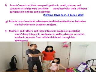f) Parents’ reports of their own participation in math, science, and
computer activities were positively associated with their children’s
participation in these same activities
(Simkins, Davis-Kean, & Eccles, 2005)
g) Parents may also model achievement-related motivation or behaviors
via their interest in academic subjects
h) Mothers’ and Fathers’ self-rated interest in academics predicted
youth’s level interest in academics as well as changes in youth’s
academic interests from middle childhood through late
adolescence
 
