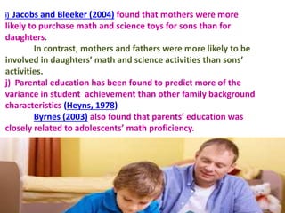 i) Jacobs and Bleeker (2004) found that mothers were more
likely to purchase math and science toys for sons than for
daughters.
In contrast, mothers and fathers were more likely to be
involved in daughters’ math and science activities than sons’
activities.
j) Parental education has been found to predict more of the
variance in student achievement than other family background
characteristics (Heyns, 1978)
Byrnes (2003) also found that parents’ education was
closely related to adolescents’ math proficiency.
 